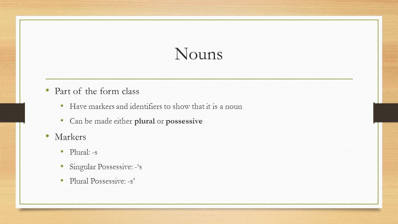 Nouns Part of the form class Have markers and identifiers to show that it is a noun Can be made either plural or possessive Markers Plural: -s Singular Possessive: -‘s Plural Possessive: -s’
