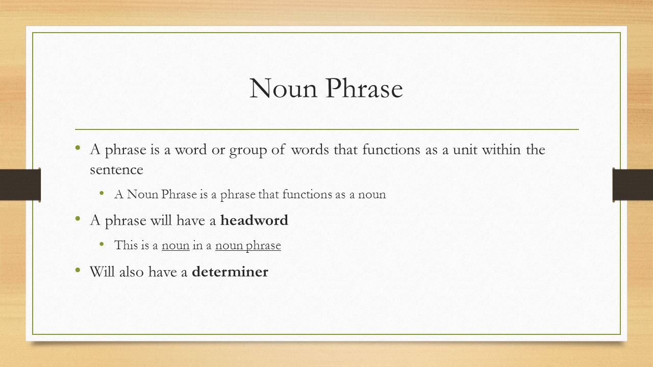 Noun Phrase A phrase is a word or group of words that functions as a unit within the sentence A Noun Phrase is a phrase that functions as a noun A phrase will have a headword This is a noun in a noun phrase Will also have a determiner