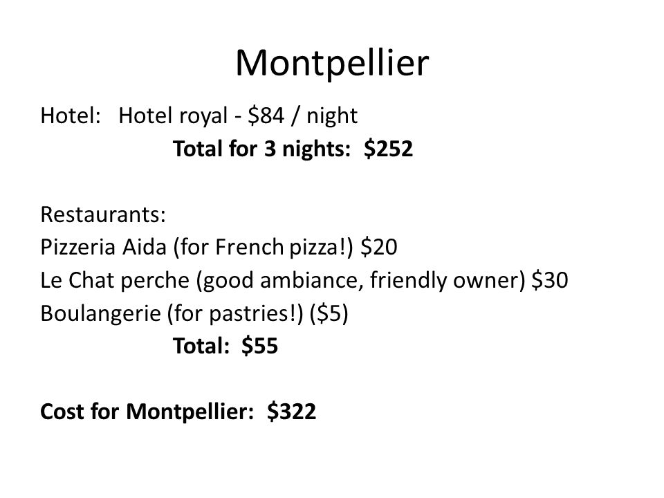 Hotel: Hotel royal - $84 / night Total for 3 nights: $252 Restaurants: Pizzeria Aida (for French pizza!) $20 Le Chat perche (good ambiance, friendly owner) $30 Boulangerie (for pastries!) ($5) Total: $55 Cost for Montpellier: $322