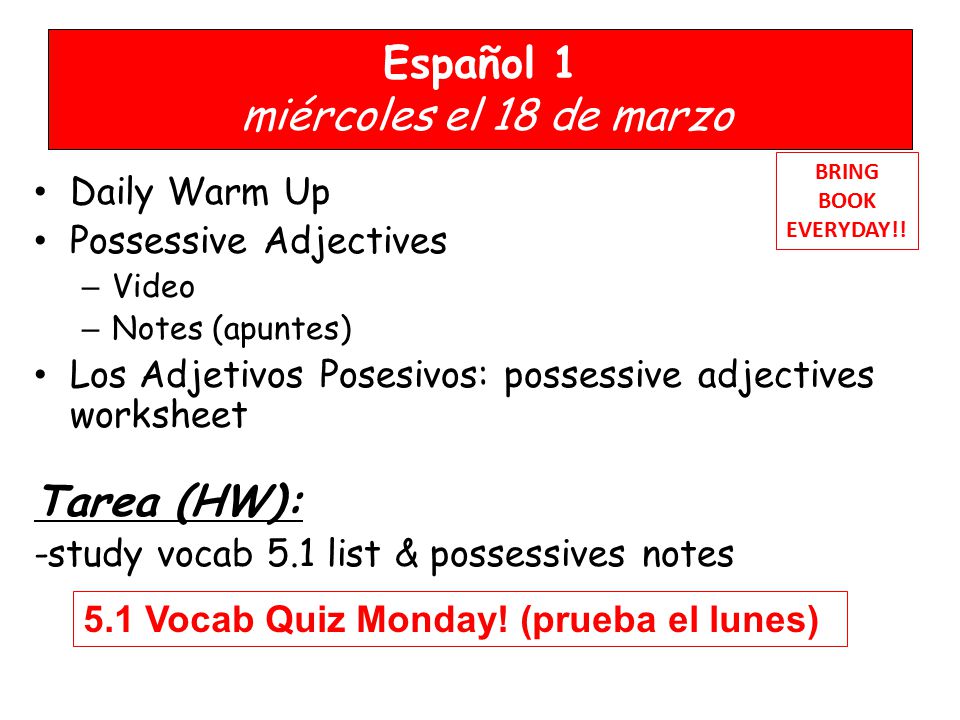 Español 1 miércoles el 18 de marzo Daily Warm Up Possessive Adjectives – Video – Notes (apuntes) Los Adjetivos Posesivos: possessive adjectives worksheet Tarea (HW): -study vocab 5.1 list & possessives notes BRING BOOK EVERYDAY!.
