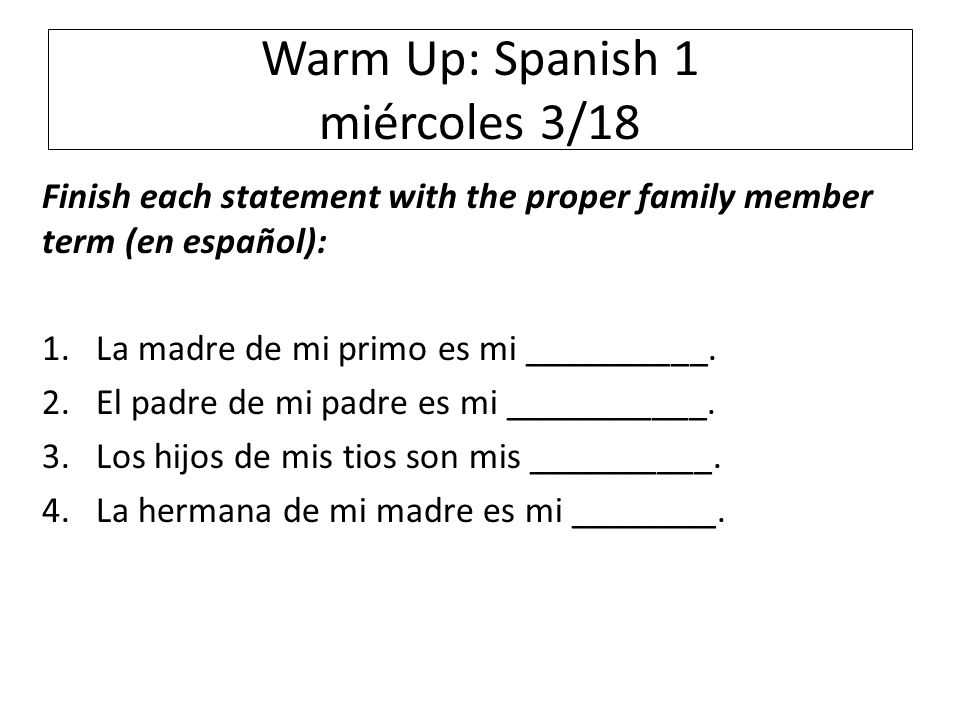 Warm Up: Spanish 1 miércoles 3/18 Finish each statement with the proper family member term (en español): 1.La madre de mi primo es mi __________.