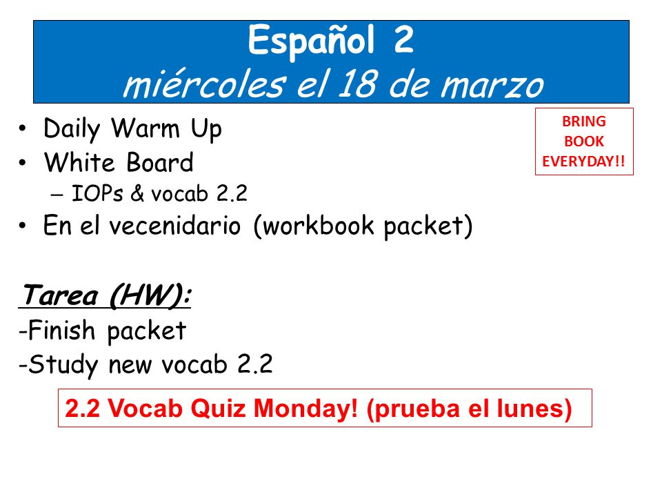 Español 2 miércoles el 18 de marzo Daily Warm Up White Board – IOPs & vocab 2.2 En el vecenidario (workbook packet) Tarea (HW): -Finish packet -Study new vocab 2.2 BRING BOOK EVERYDAY!.