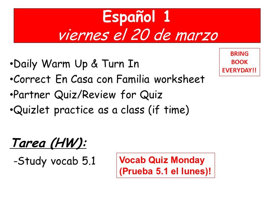 Español 1 viernes el 20 de marzo Daily Warm Up & Turn In Correct En Casa con Familia worksheet Partner Quiz/Review for Quiz Quizlet practice as a class (if time) Tarea (HW): -Study vocab 5.1 BRING BOOK EVERYDAY!.