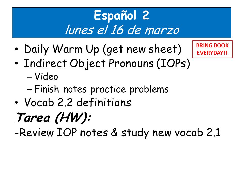 Español 2 lunes el 16 de marzo Daily Warm Up (get new sheet) Indirect Object Pronouns (IOPs) – Video – Finish notes practice problems Vocab 2.2 definitions Tarea (HW): -Review IOP notes & study new vocab 2.1 BRING BOOK EVERYDAY!.