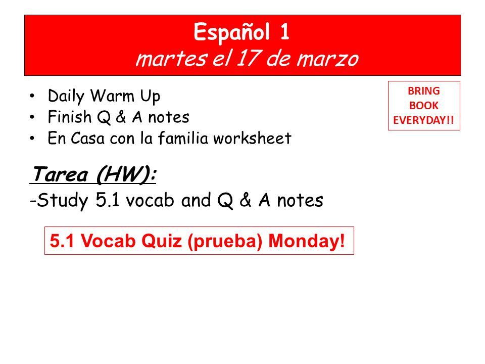 Español 1 martes el 17 de marzo Daily Warm Up Finish Q & A notes En Casa con la familia worksheet Tarea (HW): -Study 5.1 vocab and Q & A notes BRING BOOK EVERYDAY!.