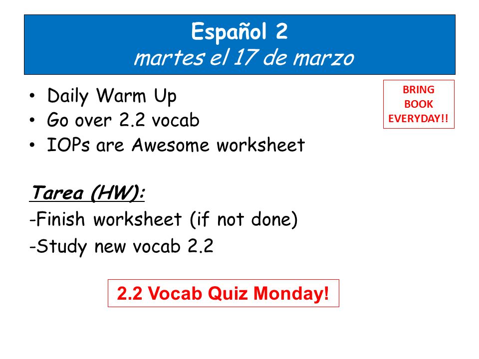 Español 2 martes el 17 de marzo Daily Warm Up Go over 2.2 vocab IOPs are Awesome worksheet Tarea (HW): -Finish worksheet (if not done) -Study new vocab 2.2 BRING BOOK EVERYDAY!.