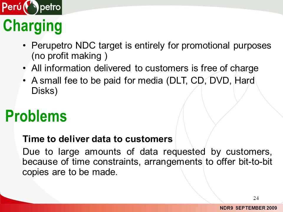 NDR9 SEPTEMBER 2009 Problems Perupetro NDC target is entirely for promotional purposes (no profit making ) All information delivered to customers is free of charge A small fee to be paid for media (DLT, CD, DVD, Hard Disks) Charging Time to deliver data to customers Due to large amounts of data requested by customers, because of time constraints, arrangements to offer bit-to-bit copies are to be made.