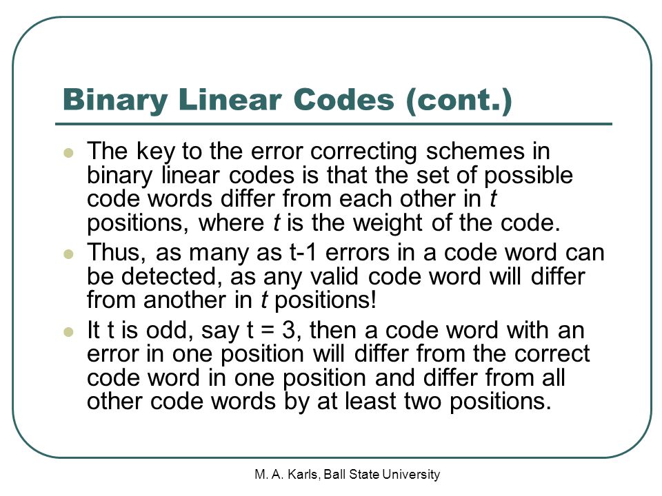 Binary Linear Codes (cont.) The key to the error correcting schemes in binary linear codes is that the set of possible code words differ from each other in t positions, where t is the weight of the code.