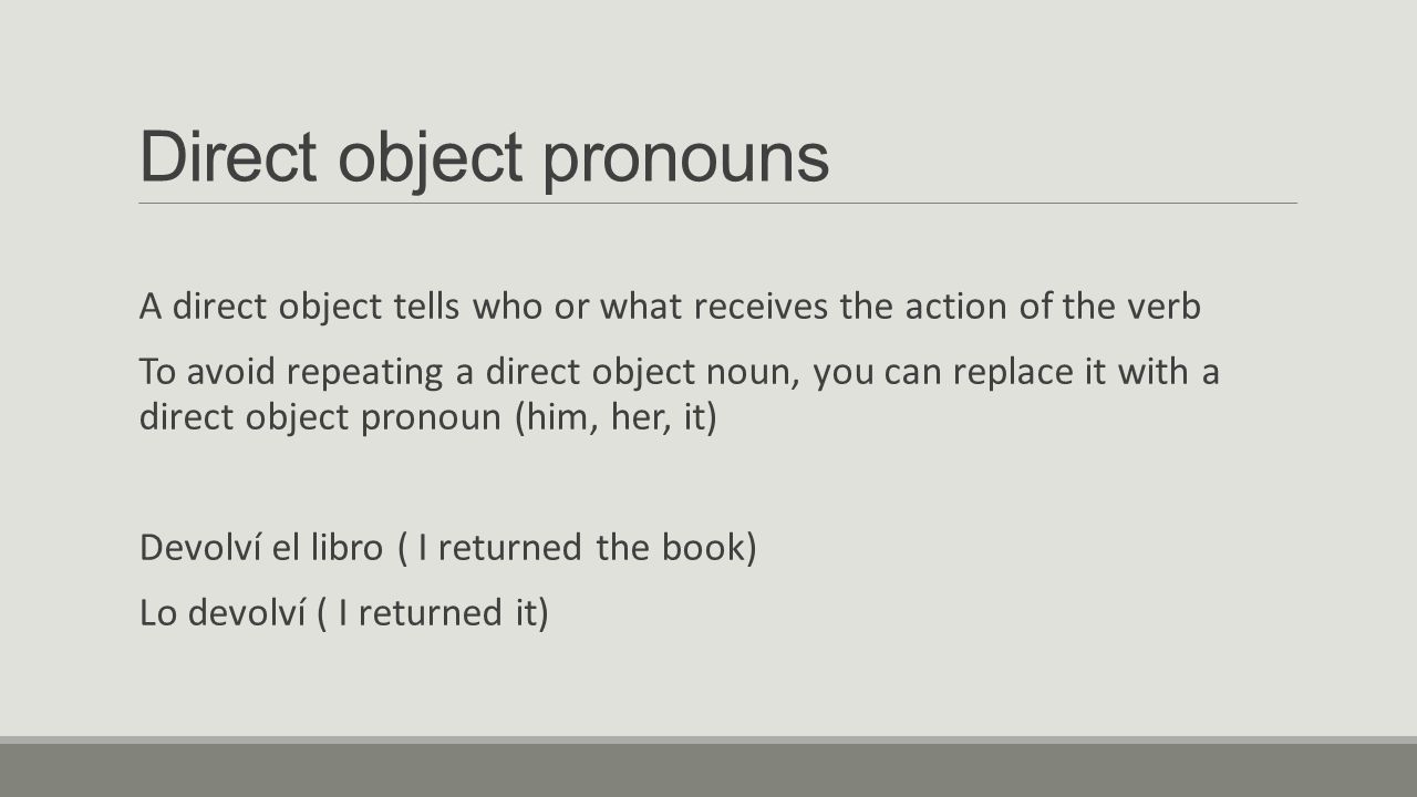 Direct object pronouns A direct object tells who or what receives the action of the verb To avoid repeating a direct object noun, you can replace it with a direct object pronoun (him, her, it) Devolví el libro ( I returned the book) Lo devolví ( I returned it)