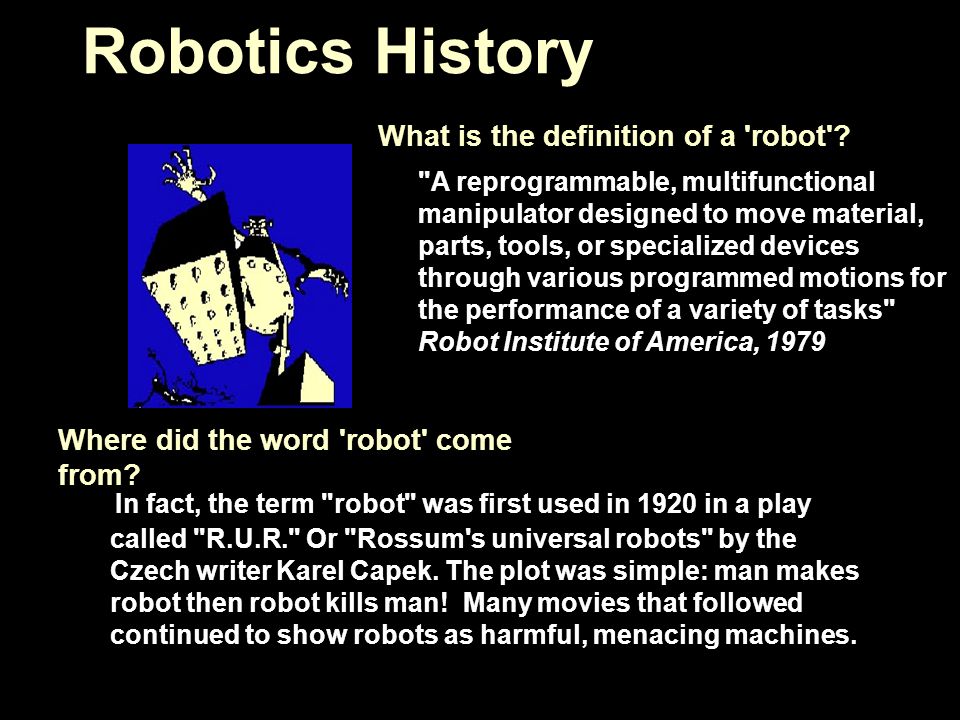 Robotics History In fact, the term robot was first used in 1920 in a play called R.U.R. Or Rossum s universal robots by the Czech writer Karel Capek.