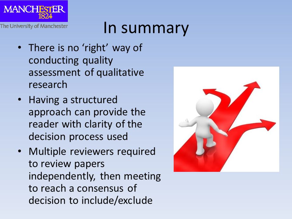 In summary There is no ‘right’ way of conducting quality assessment of qualitative research Having a structured approach can provide the reader with clarity of the decision process used Multiple reviewers required to review papers independently, then meeting to reach a consensus of decision to include/exclude
