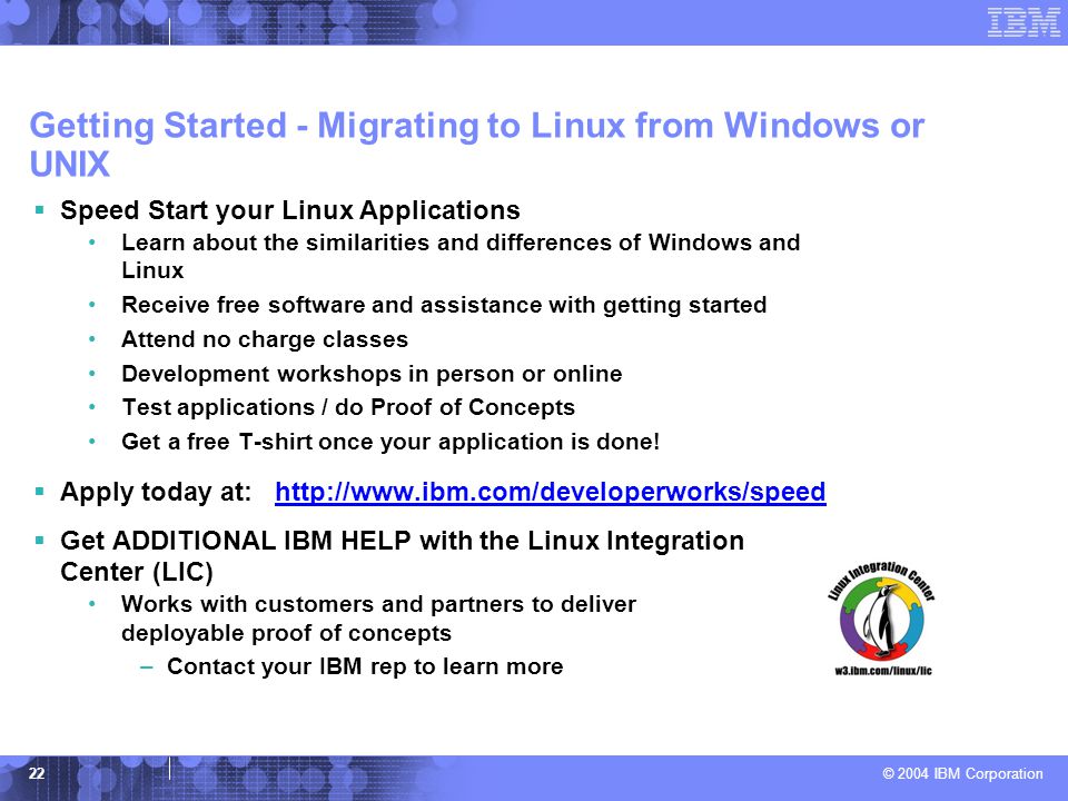 © 2004 IBM Corporation 22 Getting Started - Migrating to Linux from Windows or UNIX  Speed Start your Linux Applications Learn about the similarities and differences of Windows and Linux Receive free software and assistance with getting started Attend no charge classes Development workshops in person or online Test applications / do Proof of Concepts Get a free T-shirt once your application is done.