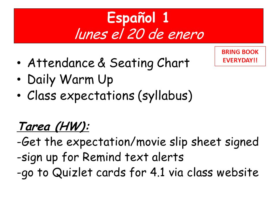 Español 1 lunes el 20 de enero Attendance & Seating Chart Daily Warm Up Class expectations (syllabus) Tarea (HW): -Get the expectation/movie slip sheet signed -sign up for Remind text alerts -go to Quizlet cards for 4.1 via class website BRING BOOK EVERYDAY!!