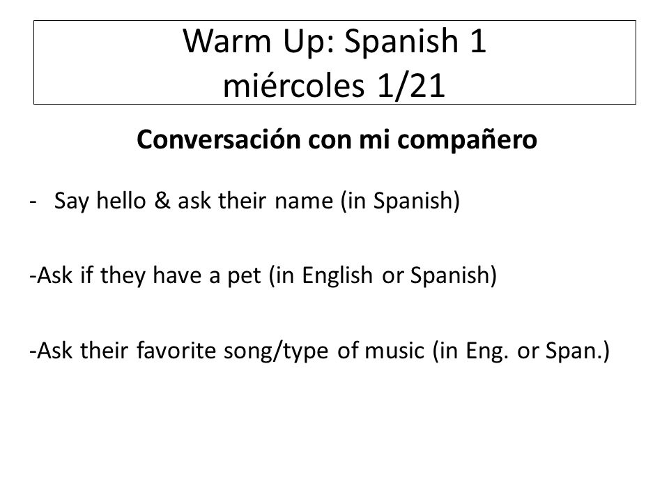 Warm Up: Spanish 1 miércoles 1/21 Conversación con mi compañero -Say hello & ask their name (in Spanish) -Ask if they have a pet (in English or Spanish) -Ask their favorite song/type of music (in Eng.