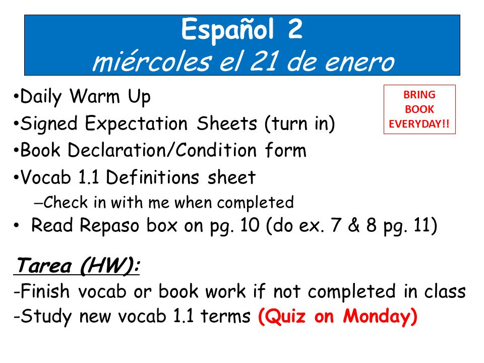 Español 2 miércoles el 21 de enero Daily Warm Up Signed Expectation Sheets (turn in) Book Declaration/Condition form Vocab 1.1 Definitions sheet – Check in with me when completed Read Repaso box on pg.