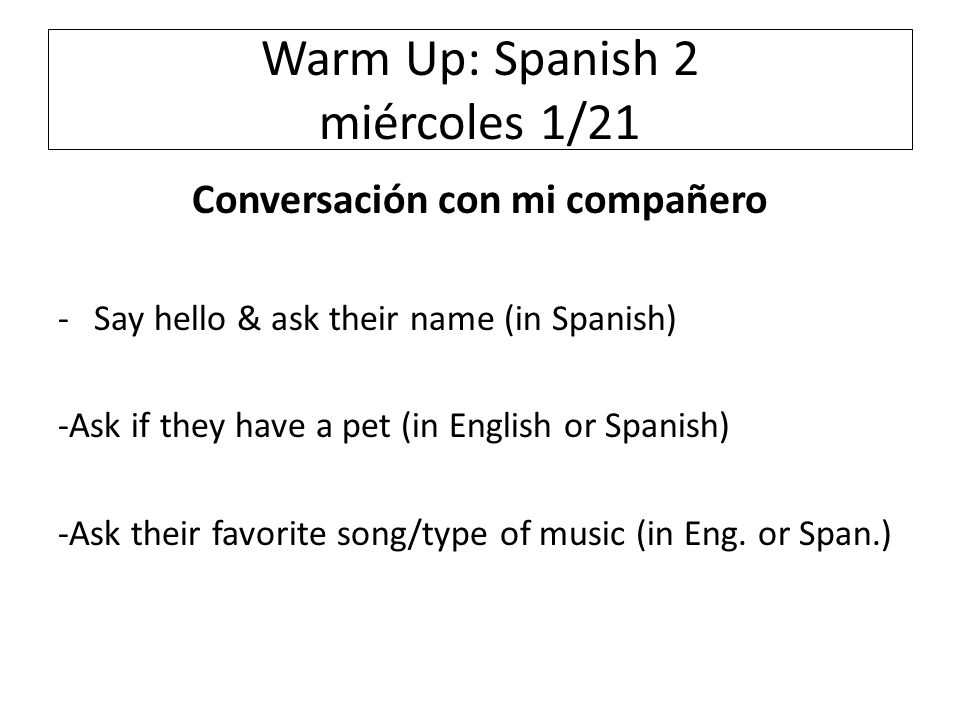 Warm Up: Spanish 2 miércoles 1/21 Conversación con mi compañero -Say hello & ask their name (in Spanish) -Ask if they have a pet (in English or Spanish) -Ask their favorite song/type of music (in Eng.