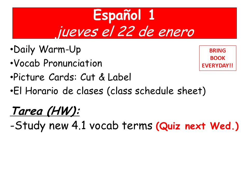 Español 1 jueves el 22 de enero Daily Warm-Up Vocab Pronunciation Picture Cards: Cut & Label El Horario de clases (class schedule sheet) Tarea (HW): -Study new 4.1 vocab terms (Quiz next Wed.) BRING BOOK EVERYDAY!!
