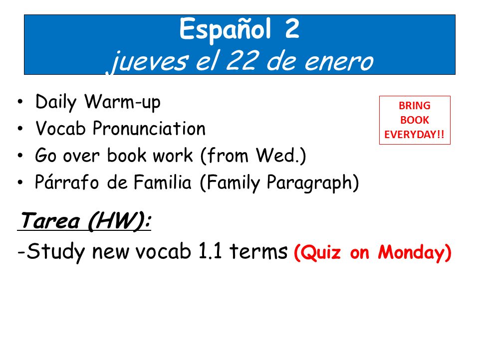 Español 2 jueves el 22 de enero Daily Warm-up Vocab Pronunciation Go over book work (from Wed.) Párrafo de Familia (Family Paragraph) Tarea (HW): -Study new vocab 1.1 terms (Quiz on Monday) BRING BOOK EVERYDAY!!