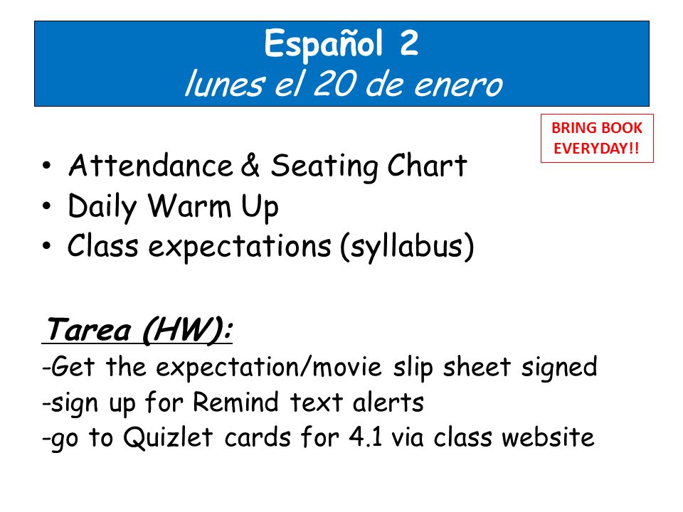 Español 2 lunes el 20 de enero Attendance & Seating Chart Daily Warm Up Class expectations (syllabus) Tarea (HW): -Get the expectation/movie slip sheet signed -sign up for Remind text alerts -go to Quizlet cards for 4.1 via class website BRING BOOK EVERYDAY!!