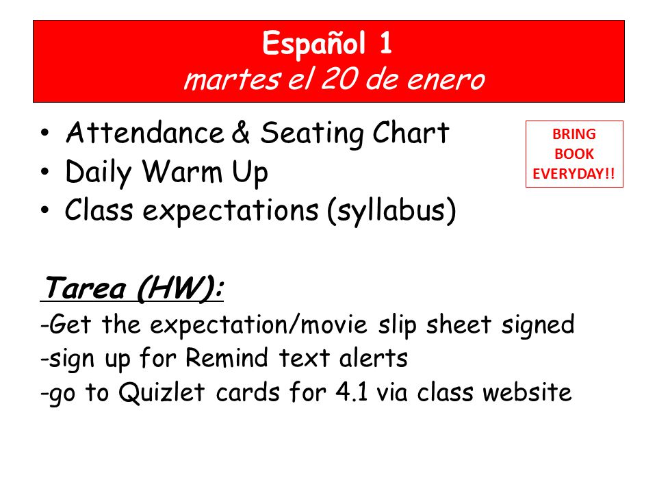 Español 1 martes el 20 de enero Attendance & Seating Chart Daily Warm Up Class expectations (syllabus) Tarea (HW): -Get the expectation/movie slip sheet signed -sign up for Remind text alerts -go to Quizlet cards for 4.1 via class website BRING BOOK EVERYDAY!!