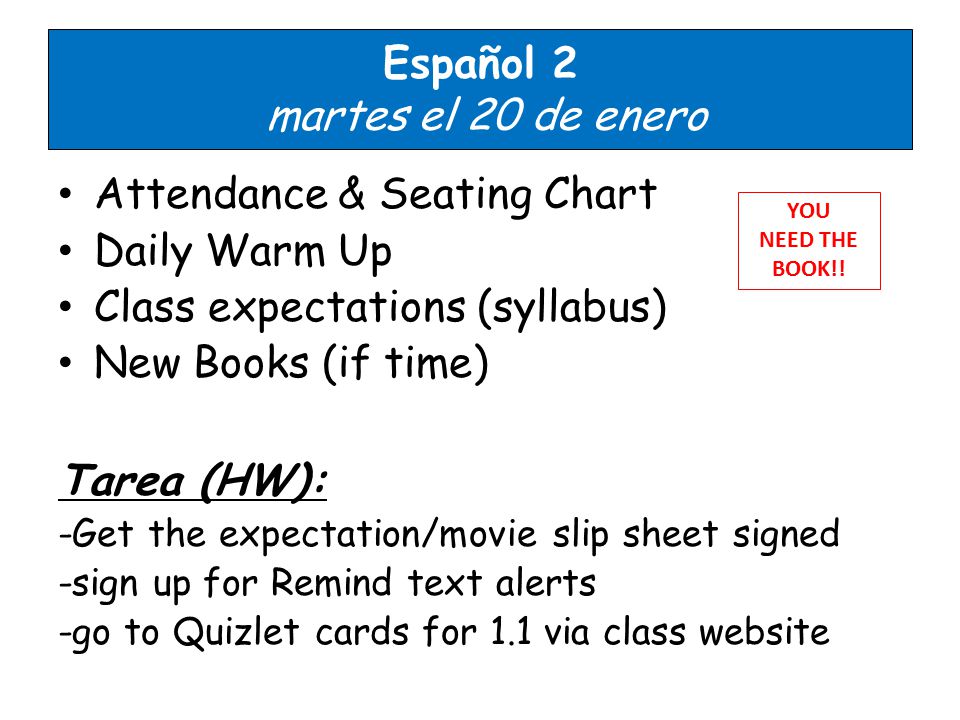 Español 2 martes el 20 de enero Attendance & Seating Chart Daily Warm Up Class expectations (syllabus) New Books (if time) Tarea (HW): -Get the expectation/movie slip sheet signed -sign up for Remind text alerts -go to Quizlet cards for 1.1 via class website YOU NEED THE BOOK!!