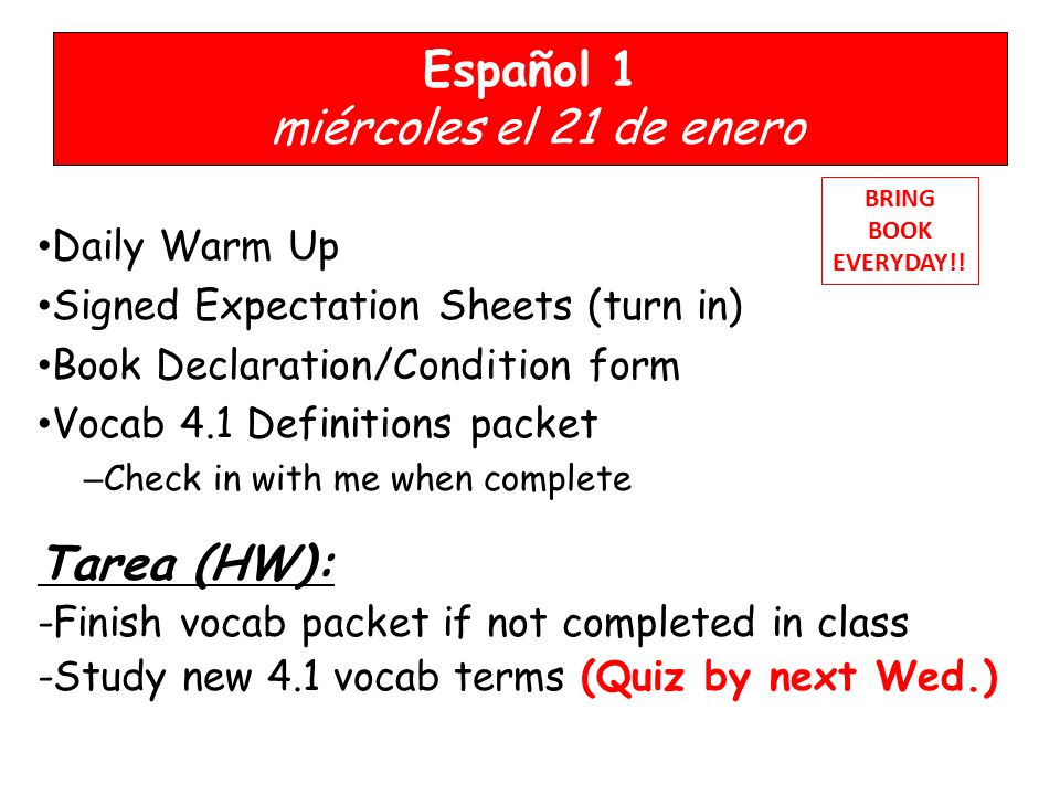 Español 1 miércoles el 21 de enero Daily Warm Up Signed Expectation Sheets (turn in) Book Declaration/Condition form Vocab 4.1 Definitions packet – Check in with me when complete Tarea (HW): -Finish vocab packet if not completed in class -Study new 4.1 vocab terms (Quiz by next Wed.) BRING BOOK EVERYDAY!!