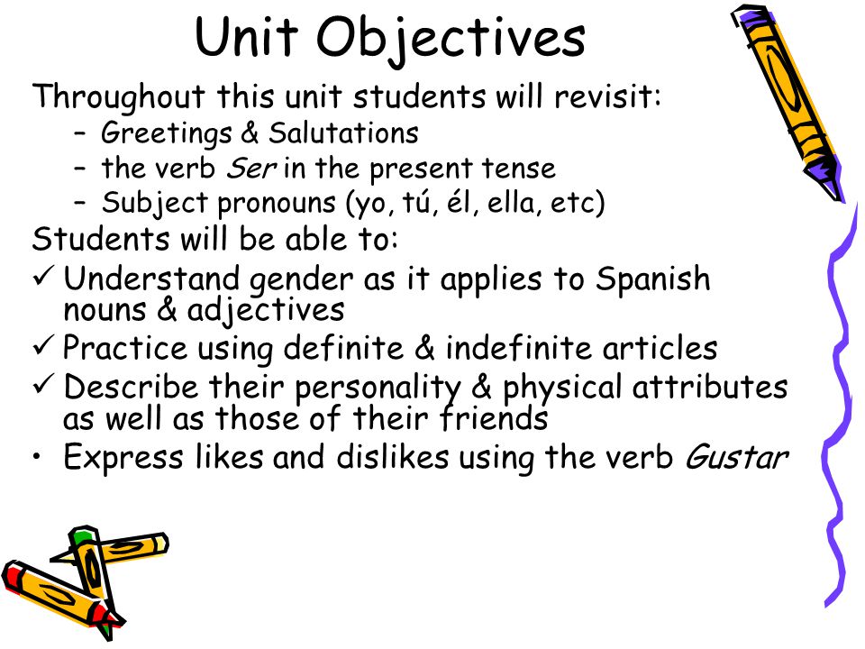 Unit Objectives Throughout this unit students will revisit: –Greetings & Salutations –the verb Ser in the present tense –Subject pronouns (yo, tú, él, ella, etc) Students will be able to: Understand gender as it applies to Spanish nouns & adjectives Practice using definite & indefinite articles Describe their personality & physical attributes as well as those of their friends Express likes and dislikes using the verb Gustar