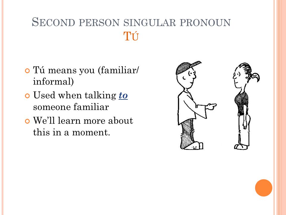 S ECOND PERSON SINGULAR PRONOUN T Ú Tú means you (familiar/ informal) Used when talking to someone familiar We’ll learn more about this in a moment.