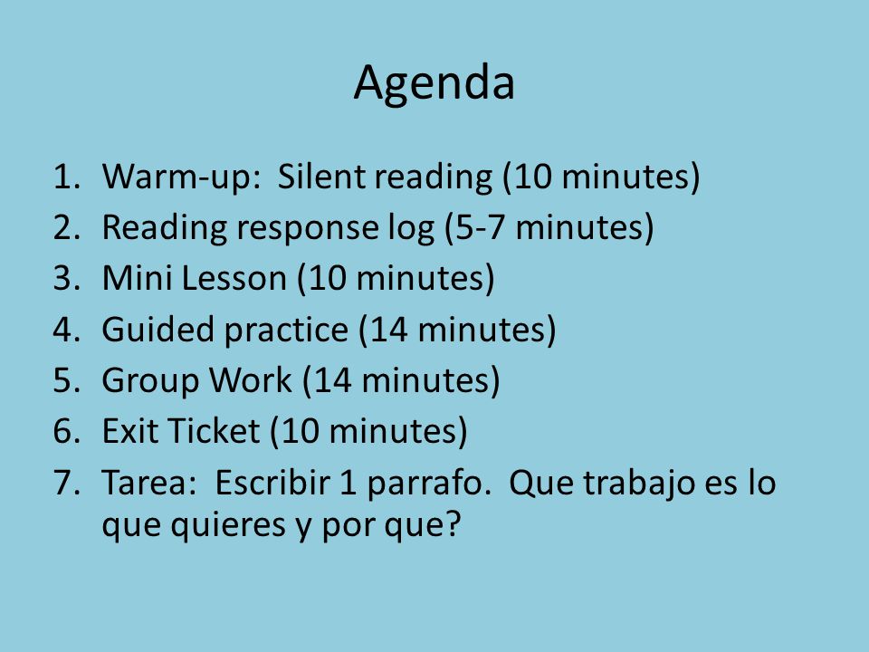 Agenda 1.Warm-up: Silent reading (10 minutes) 2.Reading response log (5-7 minutes) 3.Mini Lesson (10 minutes) 4.Guided practice (14 minutes) 5.Group Work (14 minutes) 6.Exit Ticket (10 minutes) 7.Tarea: Escribir 1 parrafo.