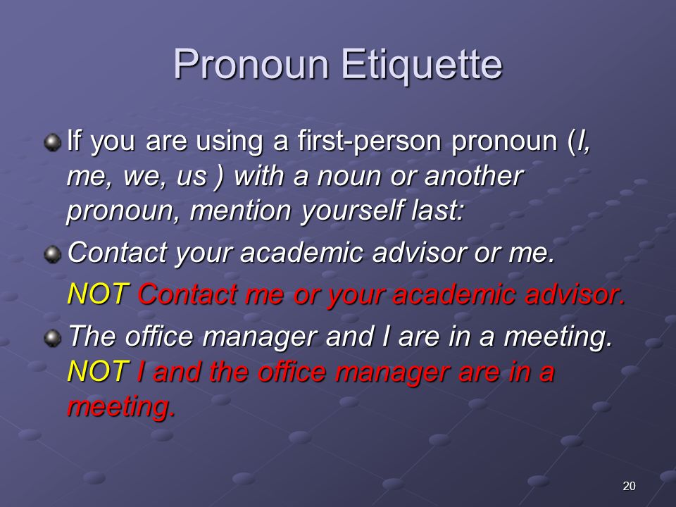 Pronoun Etiquette If you are using a first-person pronoun (I, me, we, us ) with a noun or another pronoun, mention yourself last: Contact your academic advisor or me.