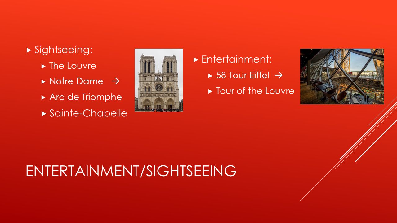 ENTERTAINMENT/SIGHTSEEING  Sightseeing:  The Louvre  Notre Dame   Arc de Triomphe  Sainte-Chapelle  Entertainment:  58 Tour Eiffel   Tour of the Louvre