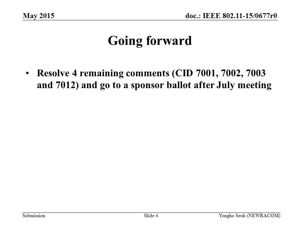 doc.: IEEE /0677r0 Submission Going forward Resolve 4 remaining comments (CID 7001, 7002, 7003 and 7012) and go to a sponsor ballot after July meeting May 2015 Slide 4Yongho Seok (NEWRACOM)