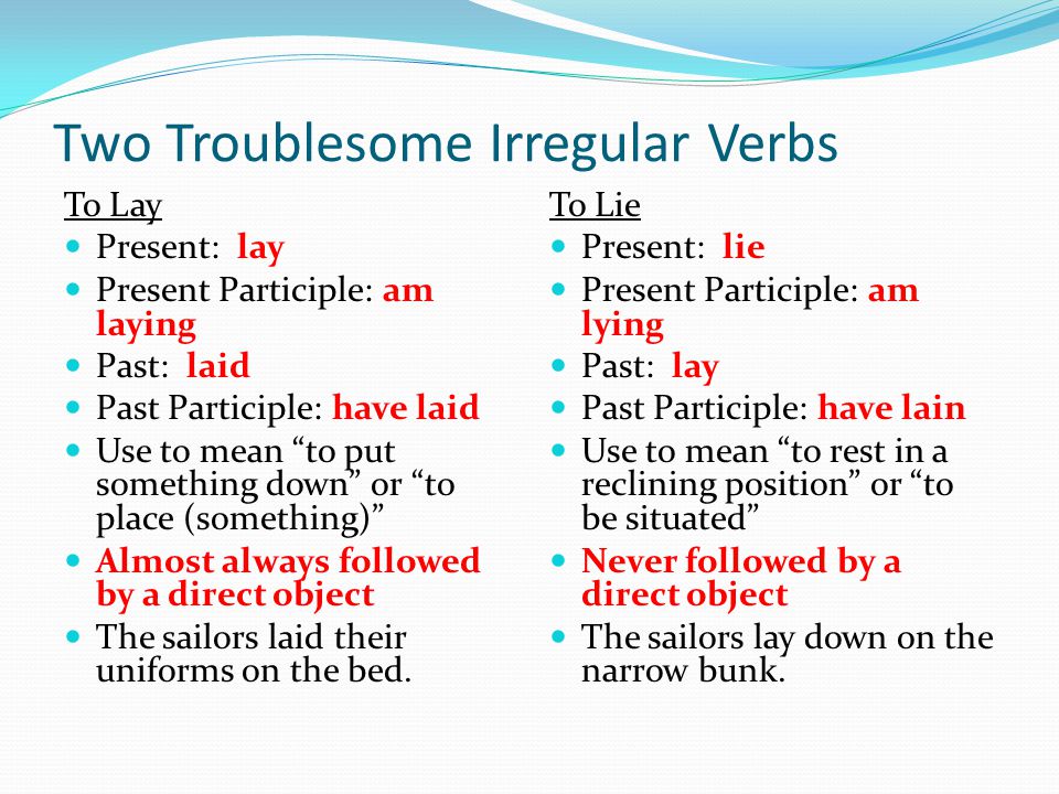Two Troublesome Irregular Verbs To Lay Present: lay Present Participle: am laying Past: laid Past Participle: have laid Use to mean to put something down or to place (something) Almost always followed by a direct object The sailors laid their uniforms on the bed.