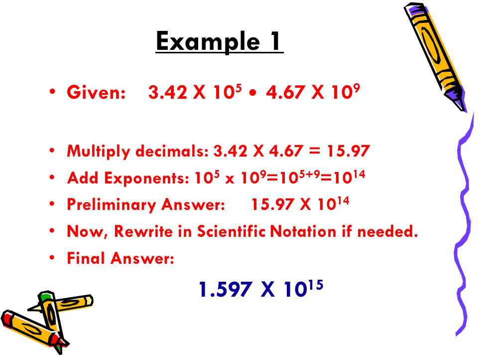 Example 1 Given: 3.42 X X 10 9 Multiply decimals: 3.42 X 4.67 = Add Exponents: 10 5 x 10 9 = =10 14 Preliminary Answer: X Now, Rewrite in Scientific Notation if needed.
