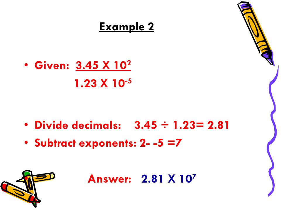 Example 2 Given: 3.45 X X Divide decimals: 3.45 ÷ 1.23= 2.81 Subtract exponents: =7 Answer: 2.81 X 10 7