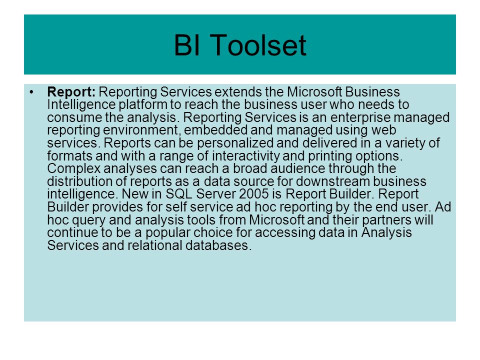 BI Toolset Report: Reporting Services extends the Microsoft Business Intelligence platform to reach the business user who needs to consume the analysis.