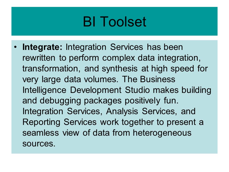 BI Toolset Integrate: Integration Services has been rewritten to perform complex data integration, transformation, and synthesis at high speed for very large data volumes.