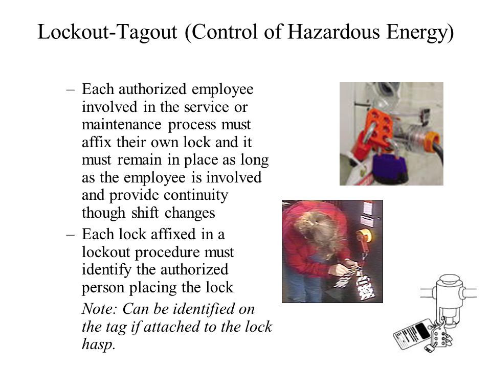 Lockout-Tagout (Control of Hazardous Energy) –Each authorized employee involved in the service or maintenance process must affix their own lock and it must remain in place as long as the employee is involved and provide continuity though shift changes –Each lock affixed in a lockout procedure must identify the authorized person placing the lock Note: Can be identified on the tag if attached to the lock hasp.