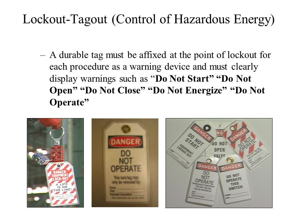 Lockout-Tagout (Control of Hazardous Energy) –A durable tag must be affixed at the point of lockout for each procedure as a warning device and must clearly display warnings such as Do Not Start Do Not Open Do Not Close Do Not Energize Do Not Operate