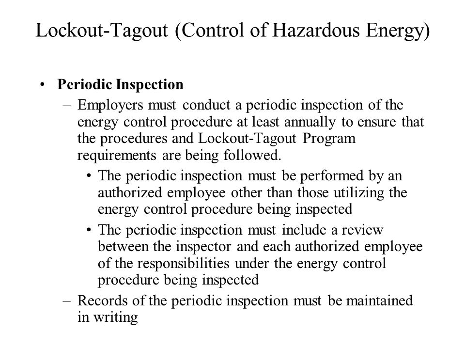 Lockout-Tagout (Control of Hazardous Energy) Periodic Inspection –Employers must conduct a periodic inspection of the energy control procedure at least annually to ensure that the procedures and Lockout-Tagout Program requirements are being followed.