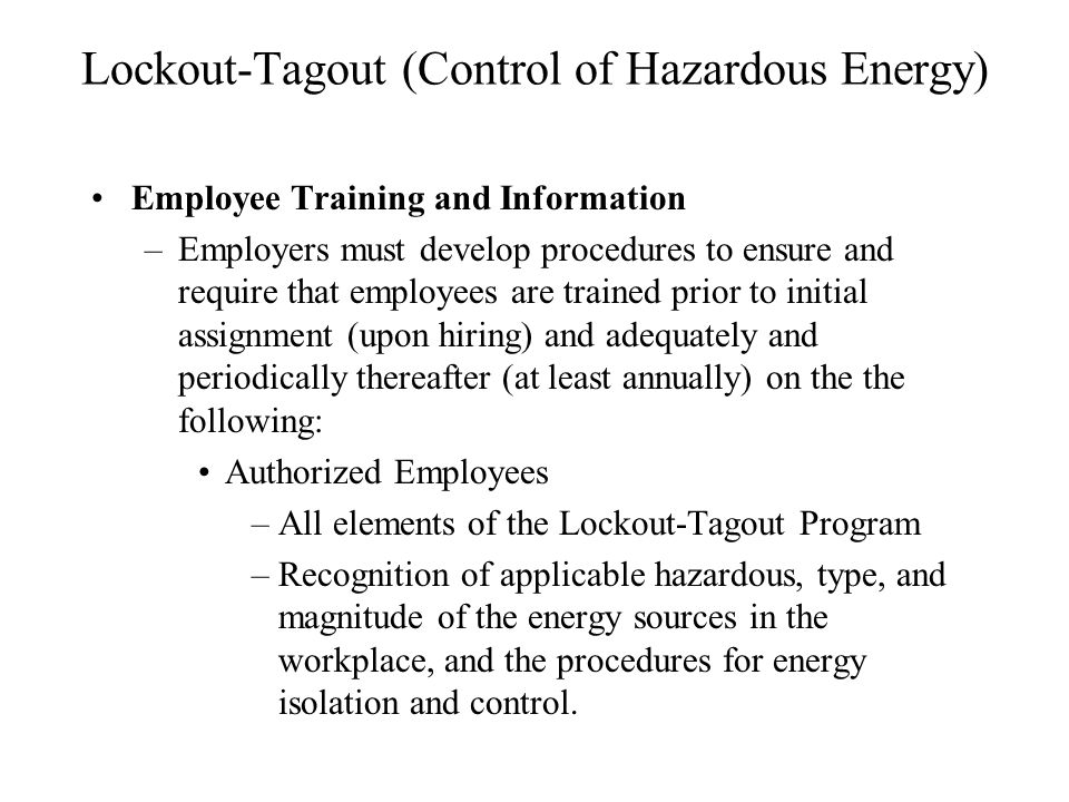 Lockout-Tagout (Control of Hazardous Energy) Employee Training and Information –Employers must develop procedures to ensure and require that employees are trained prior to initial assignment (upon hiring) and adequately and periodically thereafter (at least annually) on the the following: Authorized Employees –All elements of the Lockout-Tagout Program –Recognition of applicable hazardous, type, and magnitude of the energy sources in the workplace, and the procedures for energy isolation and control.