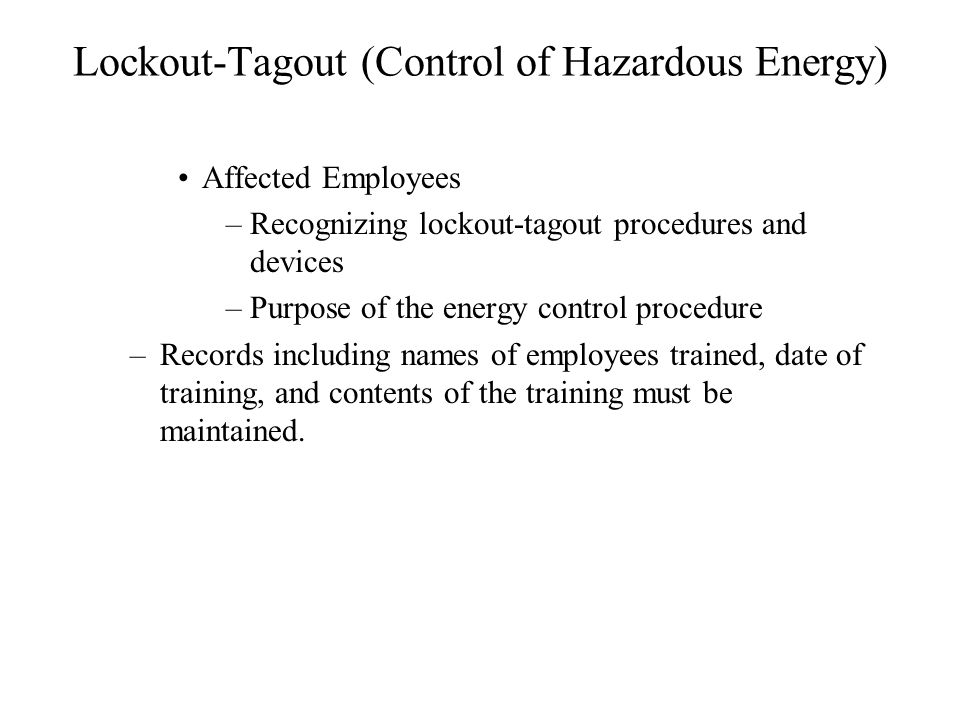 Lockout-Tagout (Control of Hazardous Energy) Affected Employees –Recognizing lockout-tagout procedures and devices –Purpose of the energy control procedure –Records including names of employees trained, date of training, and contents of the training must be maintained.