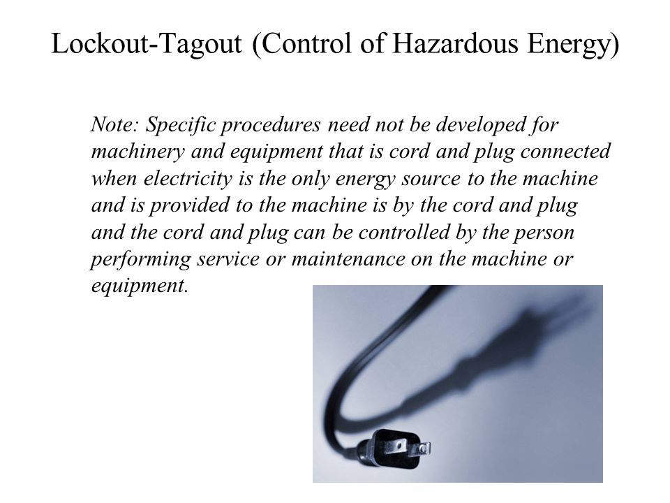 Lockout-Tagout (Control of Hazardous Energy) Note: Specific procedures need not be developed for machinery and equipment that is cord and plug connected when electricity is the only energy source to the machine and is provided to the machine is by the cord and plug and the cord and plug can be controlled by the person performing service or maintenance on the machine or equipment.