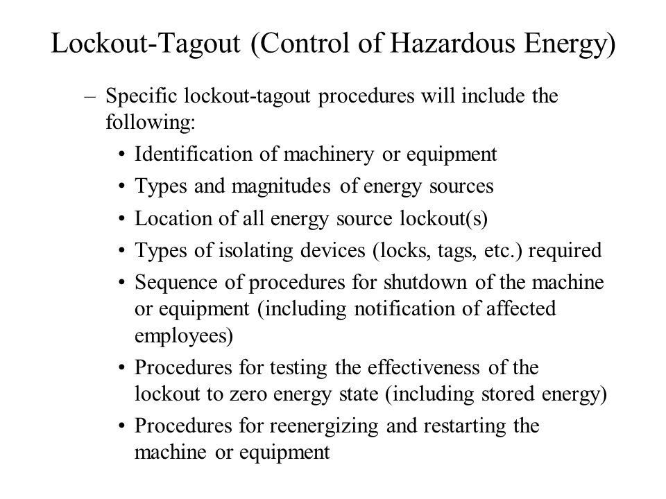 Lockout-Tagout (Control of Hazardous Energy) –Specific lockout-tagout procedures will include the following: Identification of machinery or equipment Types and magnitudes of energy sources Location of all energy source lockout(s) Types of isolating devices (locks, tags, etc.) required Sequence of procedures for shutdown of the machine or equipment (including notification of affected employees) Procedures for testing the effectiveness of the lockout to zero energy state (including stored energy) Procedures for reenergizing and restarting the machine or equipment