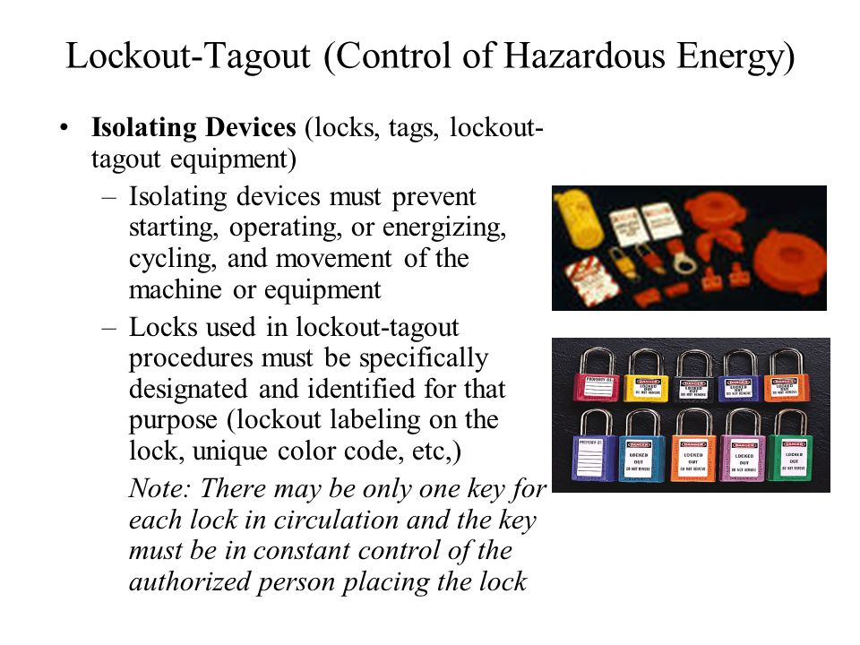 Lockout-Tagout (Control of Hazardous Energy) Isolating Devices (locks, tags, lockout- tagout equipment) –Isolating devices must prevent starting, operating, or energizing, cycling, and movement of the machine or equipment –Locks used in lockout-tagout procedures must be specifically designated and identified for that purpose (lockout labeling on the lock, unique color code, etc,) Note: There may be only one key for each lock in circulation and the key must be in constant control of the authorized person placing the lock