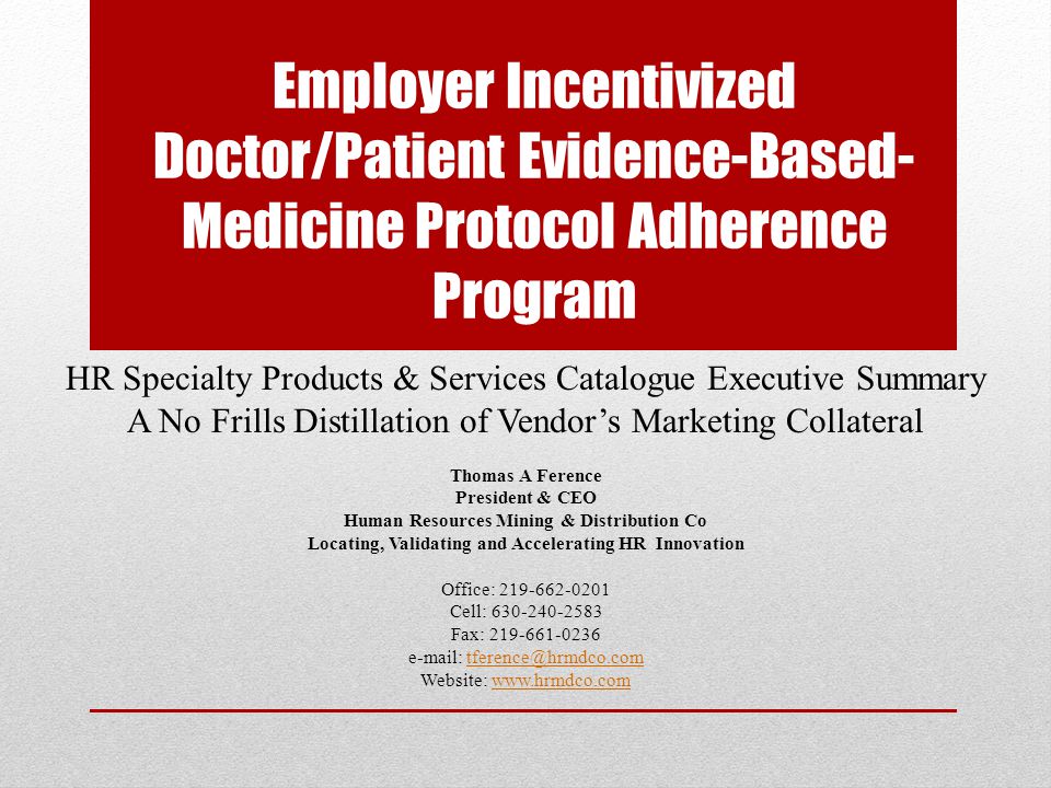 Employer Incentivized Doctor/Patient Evidence-Based- Medicine Protocol Adherence Program HR Specialty Products & Services Catalogue Executive Summary A No Frills Distillation of Vendor’s Marketing Collateral Thomas A Ference President & CEO Human Resources Mining & Distribution Co Locating, Validating and Accelerating HR Innovation Office: Cell: Fax: Website: