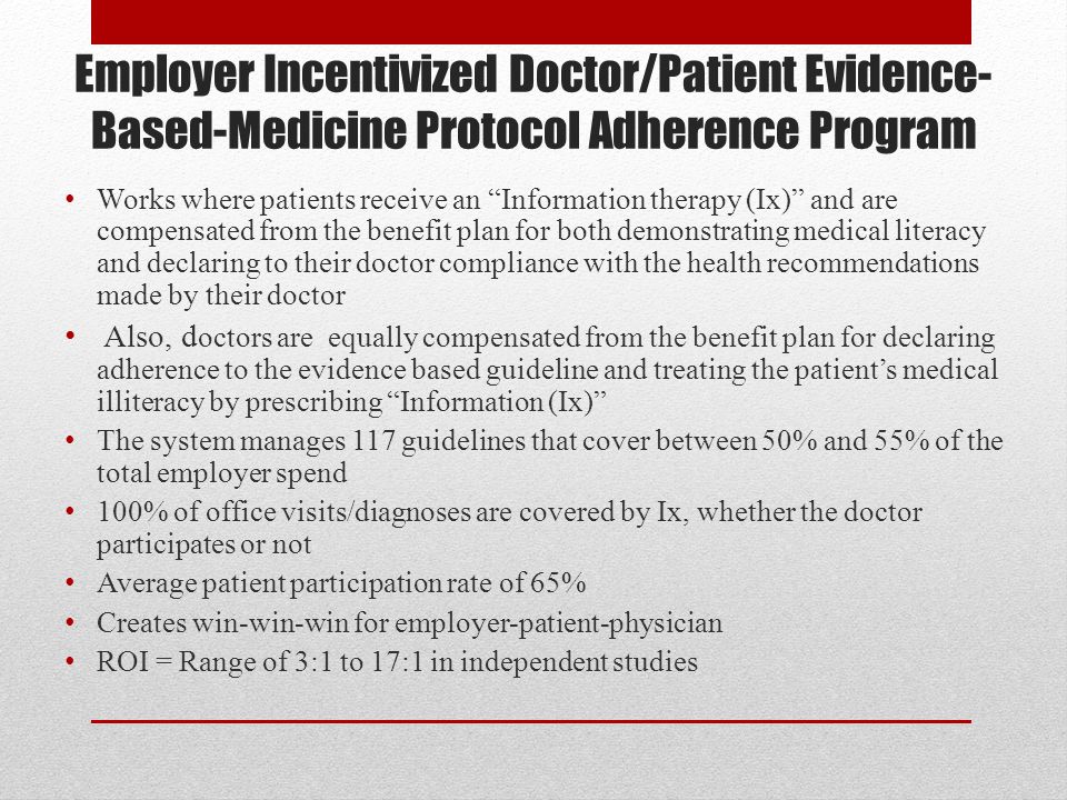 Employer Incentivized Doctor/Patient Evidence- Based-Medicine Protocol Adherence Program Works where patients receive an Information therapy (Ix) and are compensated from the benefit plan for both demonstrating medical literacy and declaring to their doctor compliance with the health recommendations made by their doctor Also, d octors are equally compensated from the benefit plan for declaring adherence to the evidence based guideline and treating the patient’s medical illiteracy by prescribing Information (Ix) The system manages 117 guidelines that cover between 50% and 55% of the total employer spend 100% of office visits/diagnoses are covered by Ix, whether the doctor participates or not Average patient participation rate of 65% Creates win-win-win for employer-patient-physician ROI = Range of 3:1 to 17:1 in independent studies