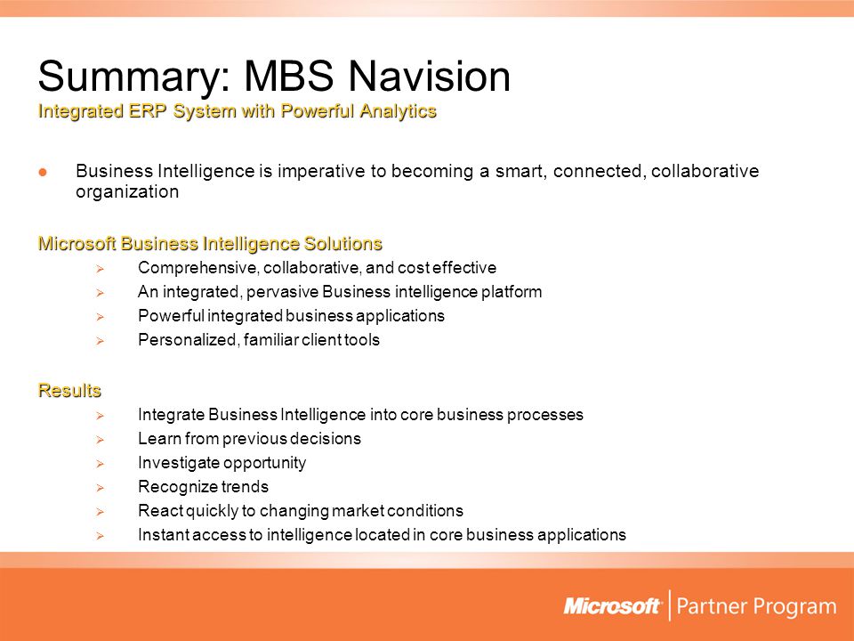 Summary: MBS Navision Integrated ERP System with Powerful Analytics Business Intelligence is imperative to becoming a smart, connected, collaborative organization Business Intelligence is imperative to becoming a smart, connected, collaborative organization Microsoft Business Intelligence Solutions  Comprehensive, collaborative, and cost effective  An integrated, pervasive Business intelligence platform  Powerful integrated business applications  Personalized, familiar client tools Results  Integrate Business Intelligence into core business processes  Learn from previous decisions  Investigate opportunity  Recognize trends  React quickly to changing market conditions  Instant access to intelligence located in core business applications