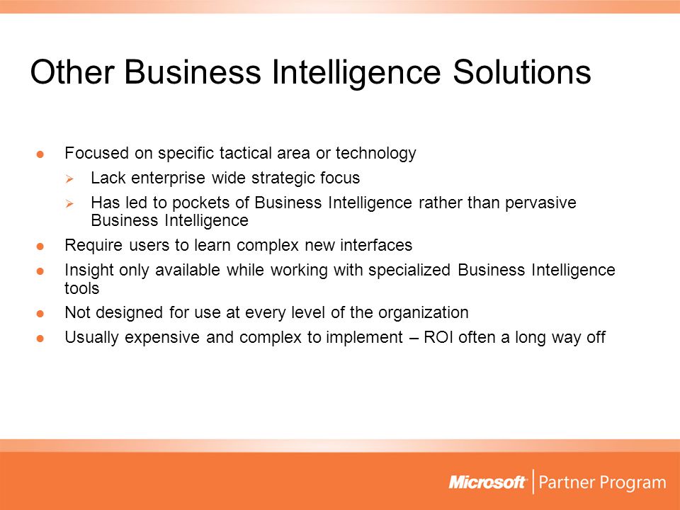 Other Business Intelligence Solutions Focused on specific tactical area or technology Focused on specific tactical area or technology  Lack enterprise wide strategic focus  Has led to pockets of Business Intelligence rather than pervasive Business Intelligence Require users to learn complex new interfaces Require users to learn complex new interfaces Insight only available while working with specialized Business Intelligence tools Insight only available while working with specialized Business Intelligence tools Not designed for use at every level of the organization Not designed for use at every level of the organization Usually expensive and complex to implement – ROI often a long way off Usually expensive and complex to implement – ROI often a long way off