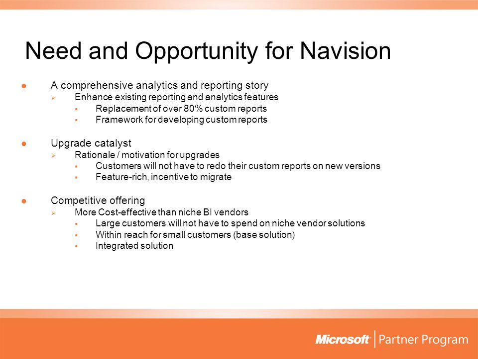 Need and Opportunity for Navision A comprehensive analytics and reporting story A comprehensive analytics and reporting story  Enhance existing reporting and analytics features  Replacement of over 80% custom reports  Framework for developing custom reports Upgrade catalyst Upgrade catalyst  Rationale / motivation for upgrades  Customers will not have to redo their custom reports on new versions  Feature-rich, incentive to migrate Competitive offering Competitive offering  More Cost-effective than niche BI vendors  Large customers will not have to spend on niche vendor solutions  Within reach for small customers (base solution)  Integrated solution